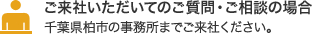 ご来社いただいてのご質問・ご相談の場合 千葉県柏市の事務所までご来社ください。